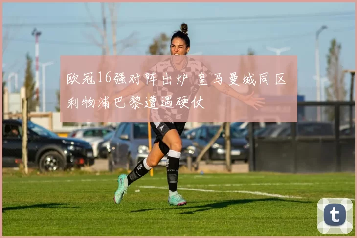 欧冠16强对阵出炉 皇马曼城同区 利物浦巴黎遭遇硬仗