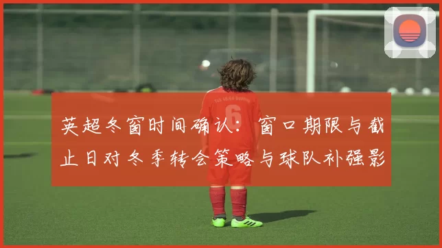 英超冬窗时间确认：窗口期限与截止日对冬季转会策略与球队补强影响