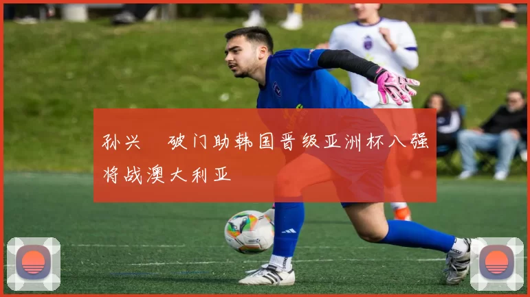 孙兴慜破门助韩国晋级亚洲杯八强将战澳大利亚