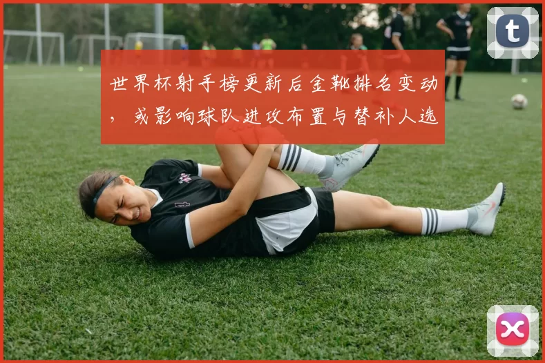 世界杯射手榜更新后金靴排名变动，或影响球队进攻布置与替补人选