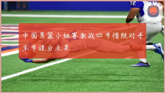 中国男篮小组赛激战四节惜败对手末节追分未果