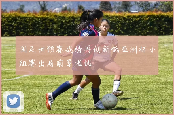 国足世预赛战绩再创新低亚洲杯小组赛出局前景堪忧