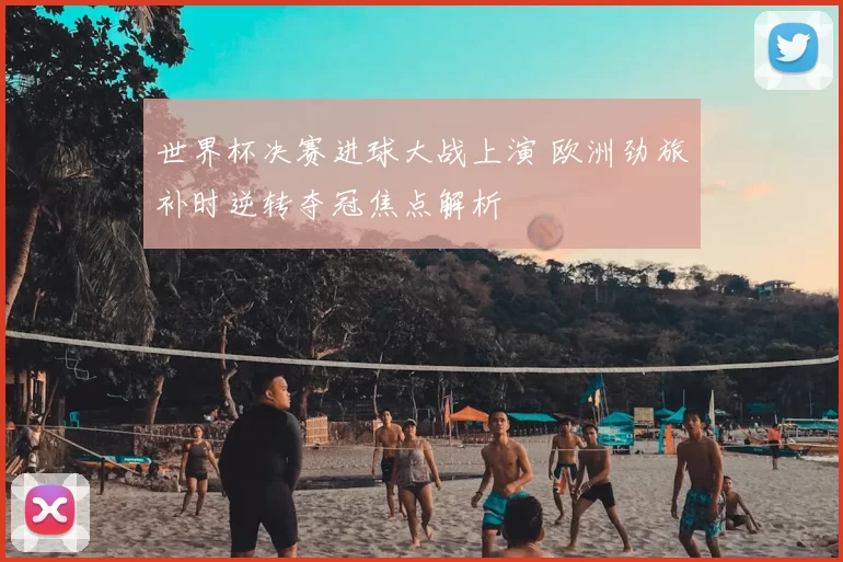 世界杯决赛进球大战上演 欧洲劲旅补时逆转夺冠焦点解析