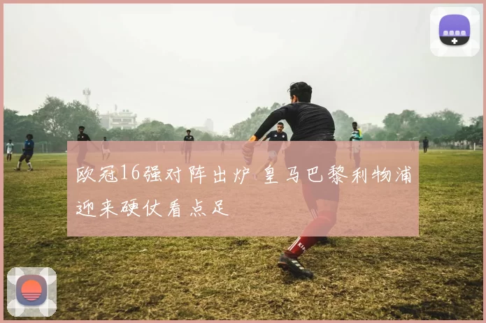 欧冠16强对阵出炉 皇马巴黎利物浦迎来硬仗看点足