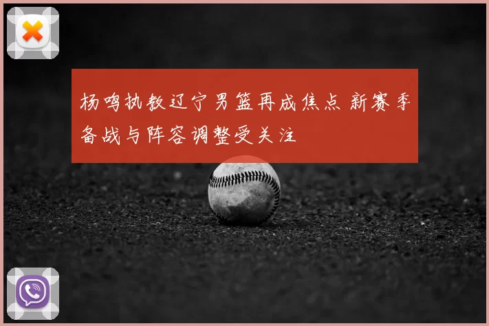 杨鸣执教辽宁男篮再成焦点 新赛季备战与阵容调整受关注