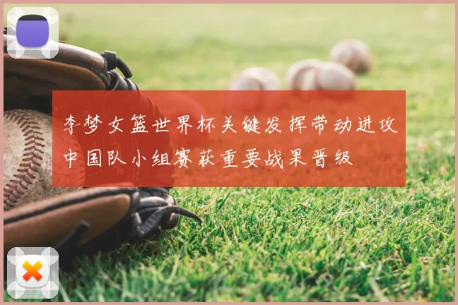 李梦女篮世界杯关键发挥带动进攻中国队小组赛获重要战果晋级