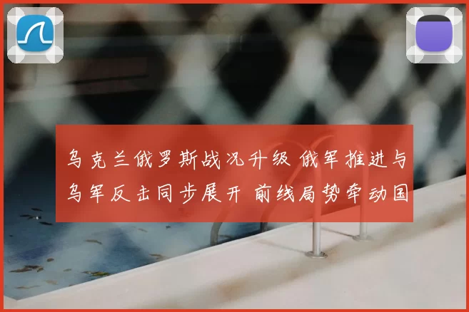 乌克兰俄罗斯战况升级 俄军推进与乌军反击同步展开 前线局势牵动国际关注