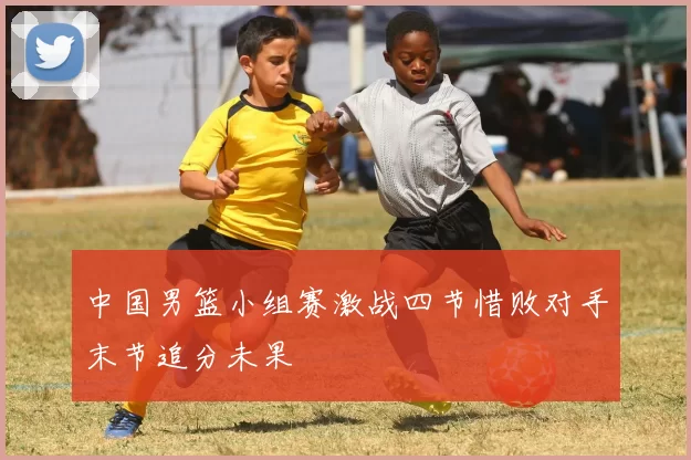 中国男篮小组赛激战四节惜败对手末节追分未果