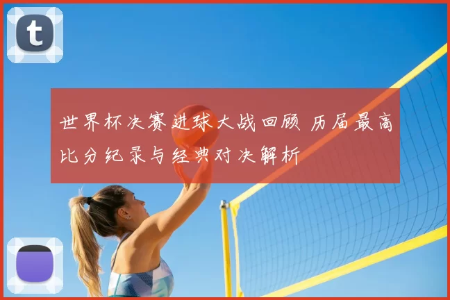 世界杯决赛进球大战回顾 历届最高比分纪录与经典对决解析