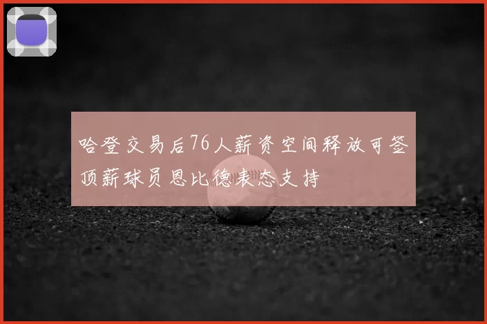 哈登交易后76人薪资空间释放可签顶薪球员恩比德表态支持
