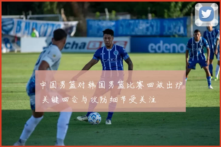 中国男篮对韩国男篮比赛回放出炉 关键回合与攻防细节受关注