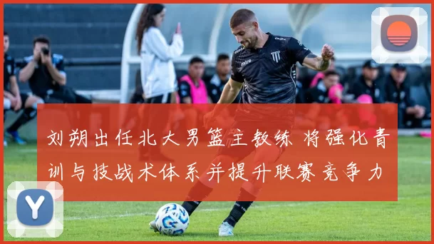 刘朔出任北大男篮主教练 将强化青训与技战术体系并提升联赛竞争力