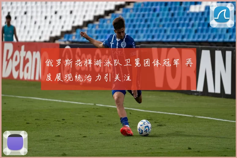 俄罗斯花样游泳队卫冕团体冠军 再度展现统治力引关注