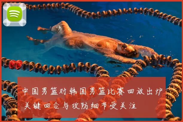 中国男篮对韩国男篮比赛回放出炉 关键回合与攻防细节受关注