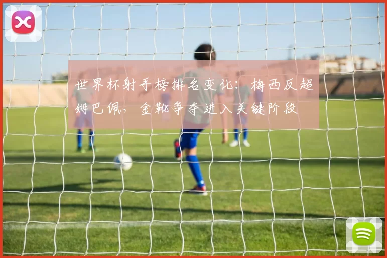世界杯射手榜排名变化：梅西反超姆巴佩，金靴争夺进入关键阶段