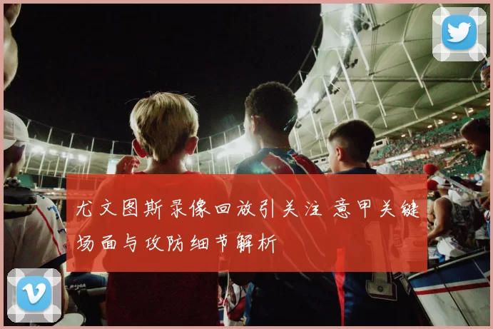 尤文图斯录像回放引关注 意甲关键场面与攻防细节解析