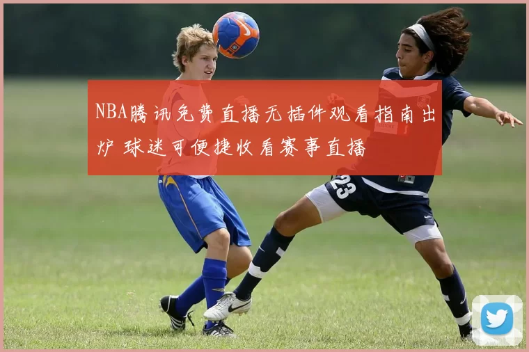 NBA腾讯免费直播无插件观看指南出炉 球迷可便捷收看赛事直播