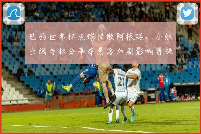 巴西世界杯点球惜败阿根廷，小组出线与积分争夺悬念加剧影响晋级走势