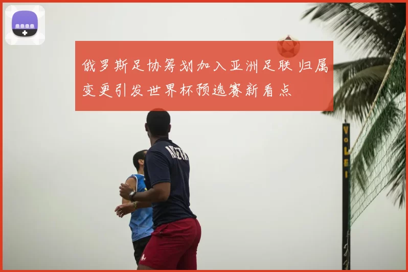俄罗斯足协筹划加入亚洲足联 归属变更引发世界杯预选赛新看点