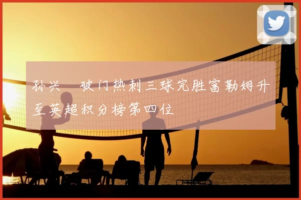 孙兴慜破门热刺三球完胜富勒姆升至英超积分榜第四位