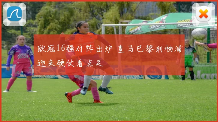 欧冠16强对阵出炉 皇马巴黎利物浦迎来硬仗看点足