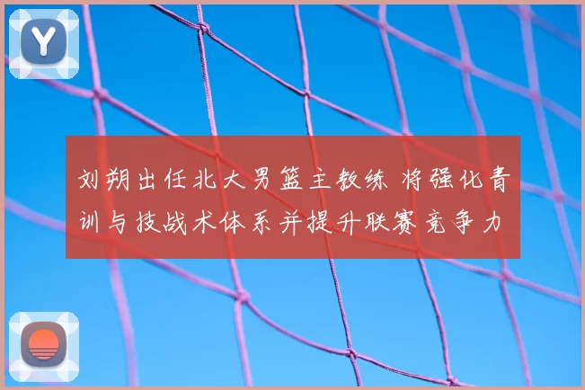 刘朔出任北大男篮主教练 将强化青训与技战术体系并提升联赛竞争力