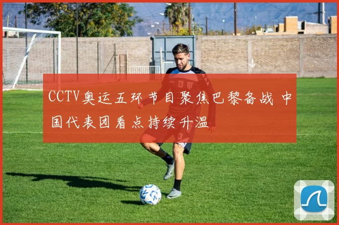 CCTV奥运五环节目聚焦巴黎备战 中国代表团看点持续升温