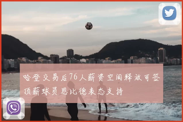 哈登交易后76人薪资空间释放可签顶薪球员恩比德表态支持