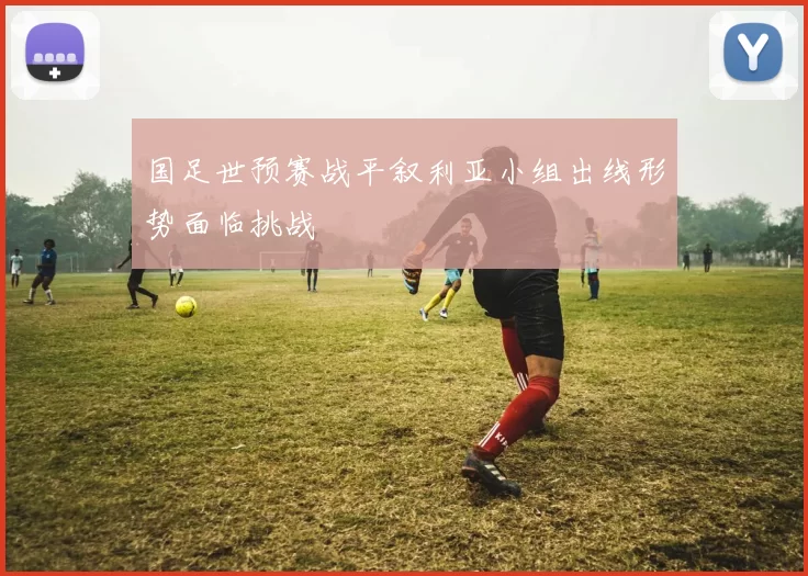 国足世预赛战平叙利亚小组出线形势面临挑战