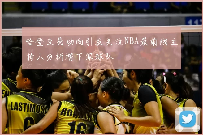 哈登交易动向引发关注NBA最前线主持人分析潜下家球队