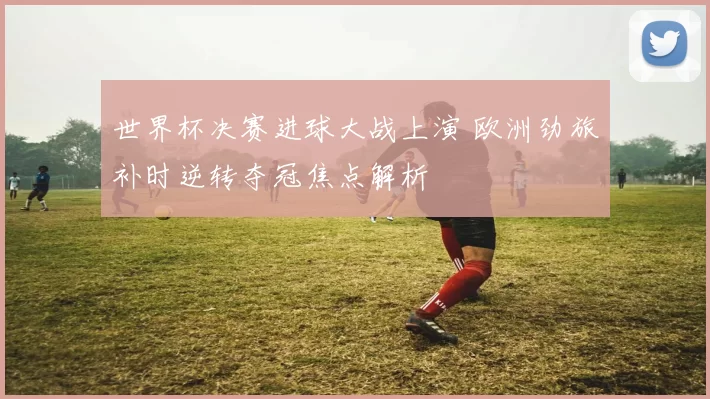 世界杯决赛进球大战上演 欧洲劲旅补时逆转夺冠焦点解析