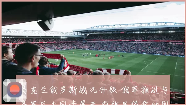 乌克兰俄罗斯战况升级 俄军推进与乌军反击同步展开 前线局势牵动国际关注